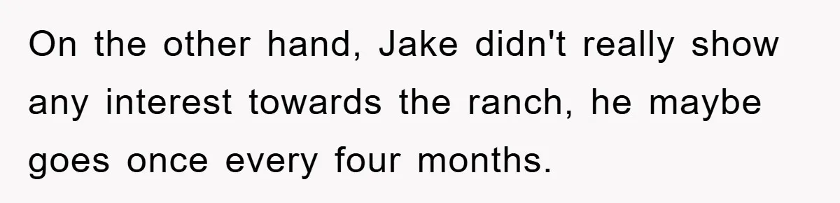 On the other hand, Jake didn't really show any interest towards the ranch, he maybe goes once every four months.