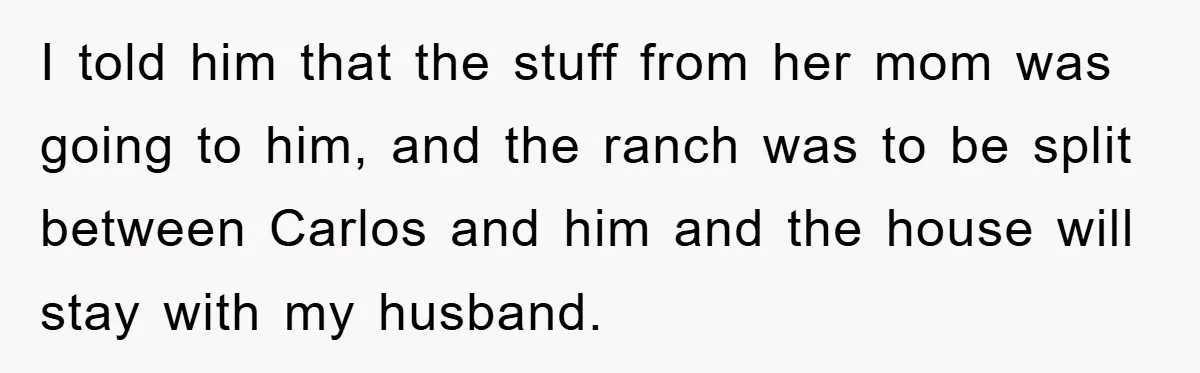 I told him that the stuff from her mom was going to him, and the ranch was to be split between Carlos and him and the house will stay with...