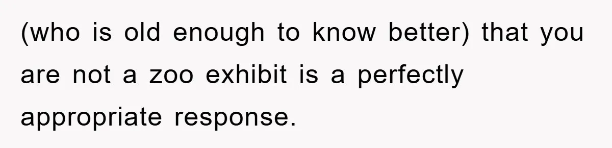 (who is old enough to know better) that you are not a zoo exhibit is a perfectly appropriate response.