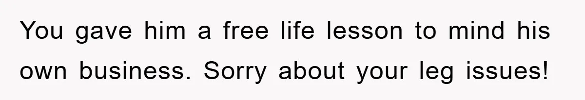 You gave him a free life lesson to mind his own business. Sorry about your leg issues!