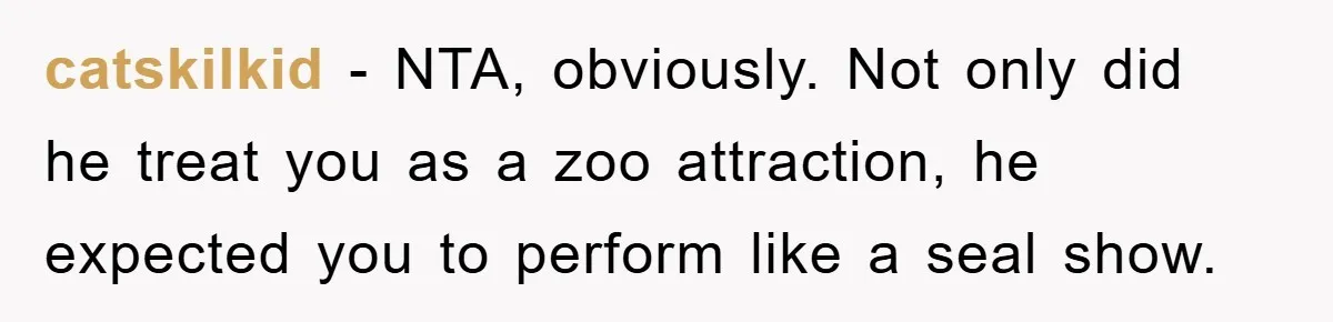 catskilkid − NTA, obviously. Not only did he treat you as a zoo attraction, he expected you to perform like a seal show.