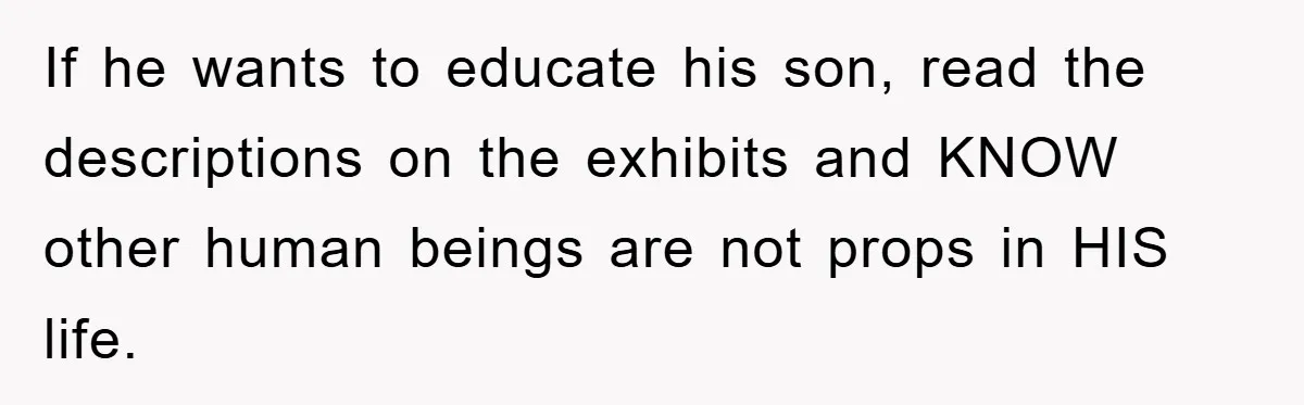 If he wants to educate his son, read the descriptions on the exhibits and KNOW other human beings are not props in HIS life.