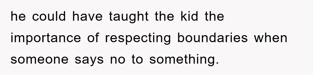 he could have taught the kid the importance of respecting boundaries when someone says no to something.