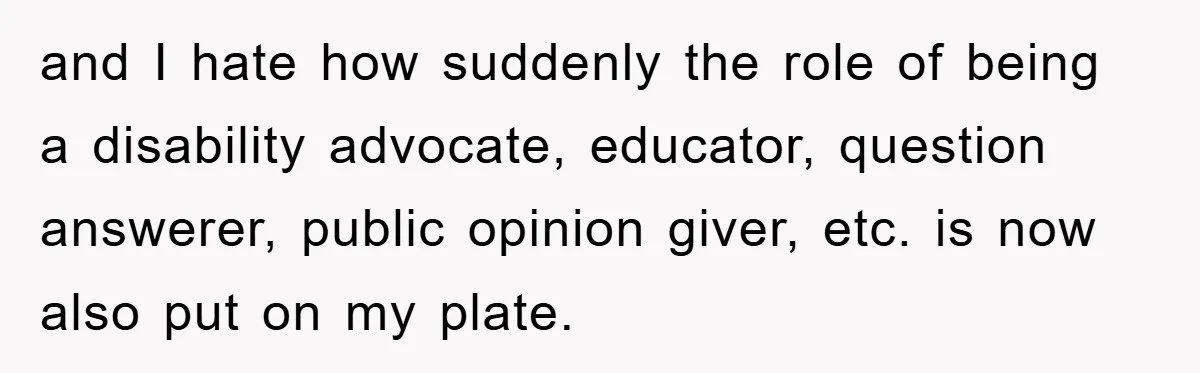 and I hate how suddenly the role of being a disability advocate, educator, question answerer, public opinion giver, etc. is now also put on my plate.