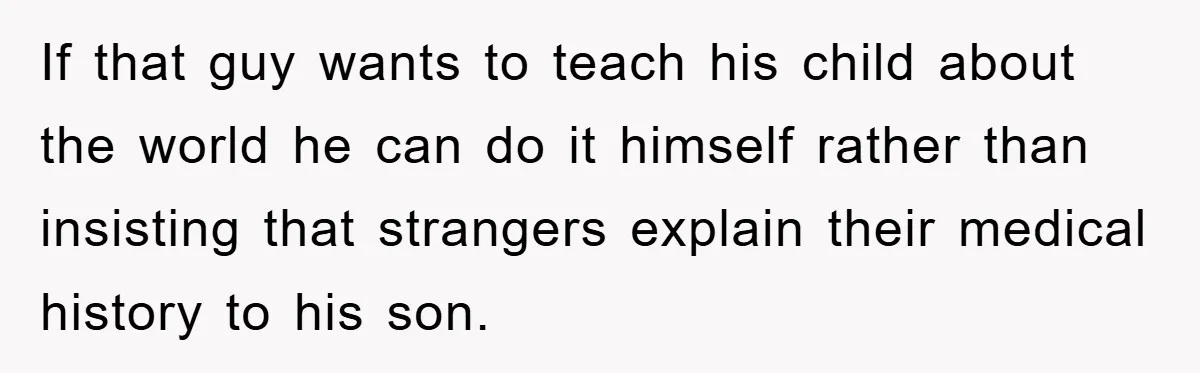 If that guy wants to teach his child about the world he can do it himself rather than insisting that strangers explain their medical history to his son.