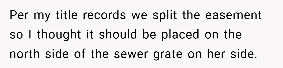 Per my title records we split the easement so I thought it should be placed on the north side of the sewer grate on her side.