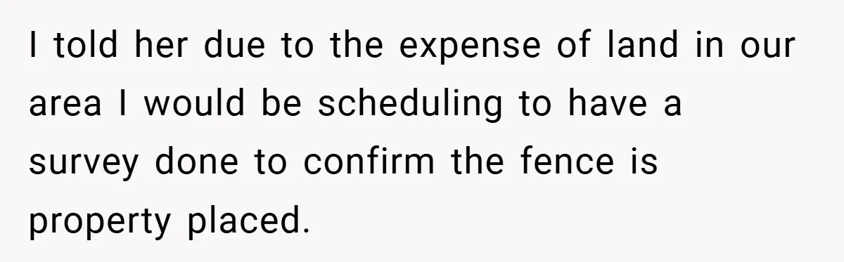 I told her due to the expense of land in our area I would be scheduling to have a survey done to confirm the fence is property placed.