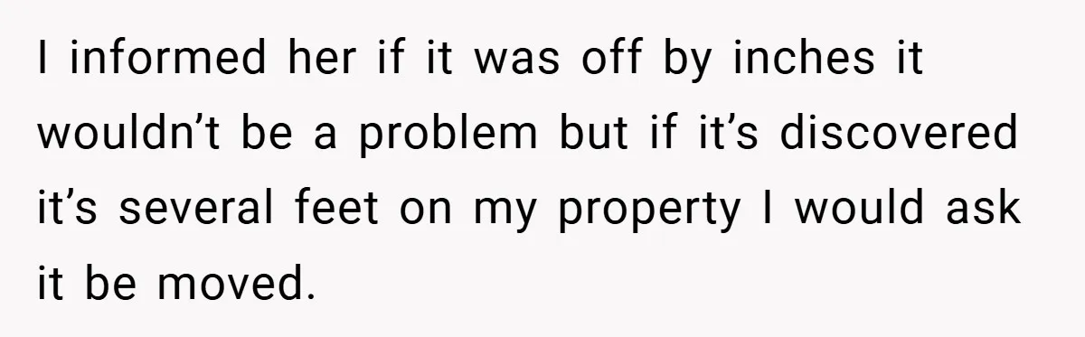 I informed her if it was off by inches it wouldn’t be a problem but if it’s discovered it’s several feet on my property I would ask it be moved.