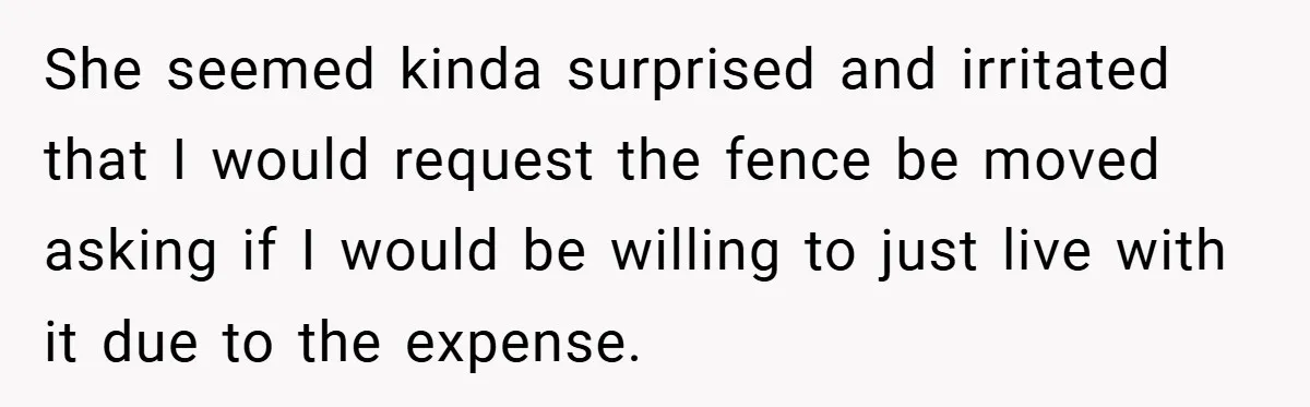 She seemed kinda surprised and irritated that I would request the fence be moved asking if I would be willing to just live with it due to the expense.