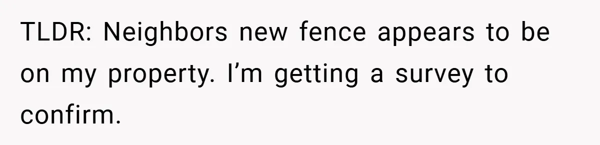 TLDR: Neighbors new fence appears to be on my property. I’m getting a survey to confirm.