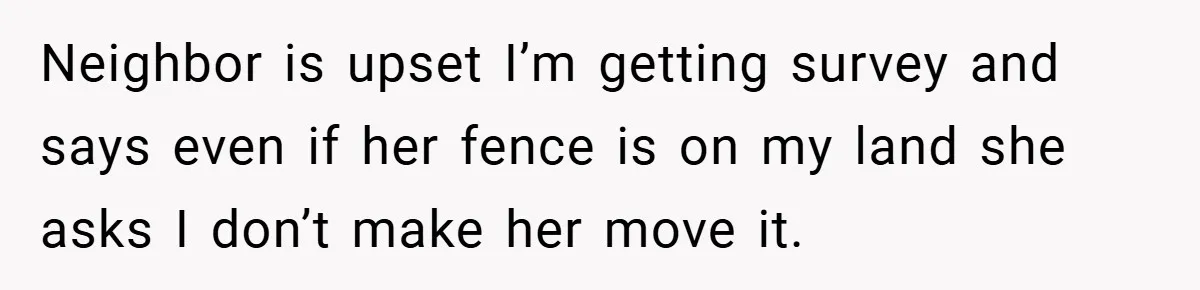 Neighbor is upset I’m getting survey and says even if her fence is on my land she asks I don’t make her move it.