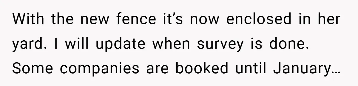 With the new fence it’s now enclosed in her yard. I will update when survey is done. Some companies are booked until January…