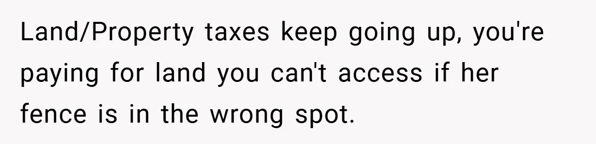 Land/Property taxes keep going up, you're paying for land you can't access if her fence is in the wrong spot.