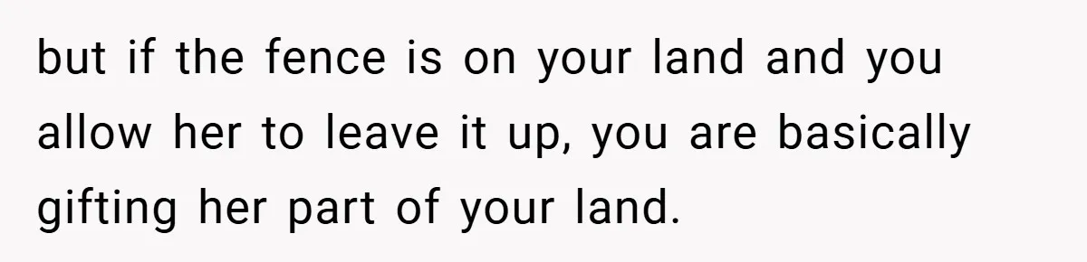 but if the fence is on your land and you allow her to leave it up, you are basically gifting her part of your land.