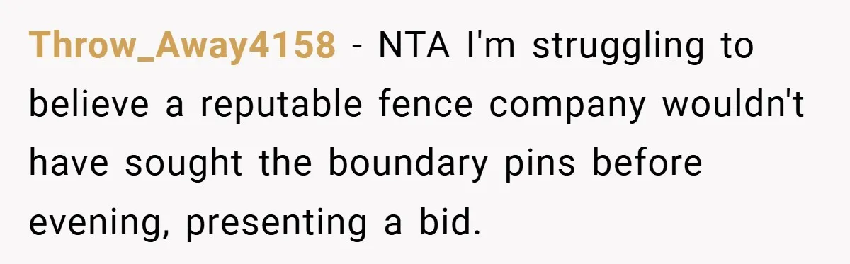 Throw_Away4158 − NTA I'm struggling to believe a reputable fence company wouldn't have sought the boundary pins before evening, presenting a bid.