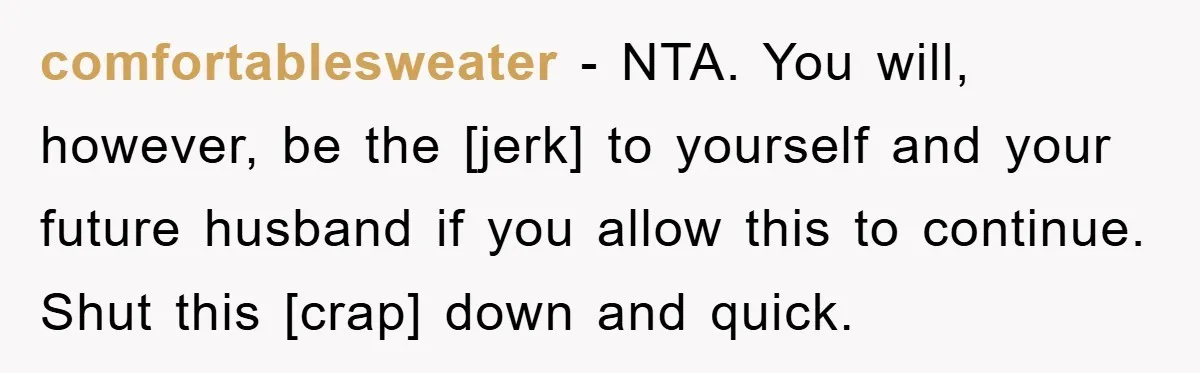 comfortablesweater - NTA. You will, however, be the [jerk] to yourself and your future husband if you allow this to continue. Shut this [crap] down and quick.