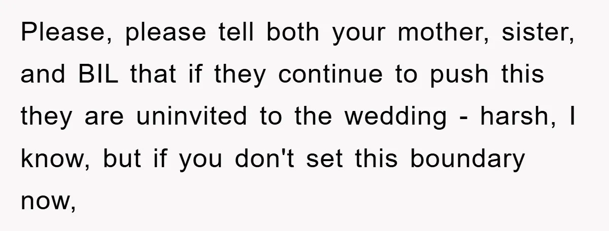 Please, please tell both your mother, sister, and BIL that if they continue to push this they are uninvited to the wedding - harsh, I know, but if you don't...