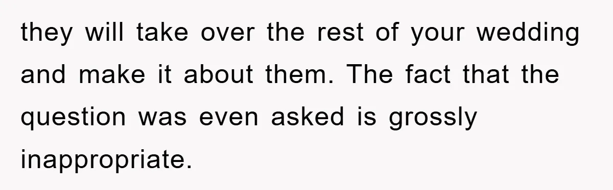 they will take over the rest of your wedding and make it about them. The fact that the question was even asked is grossly inappropriate.