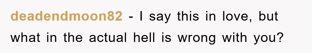 deadendmoon82 - I say this in love, but what in the actual hell is wrong with you?