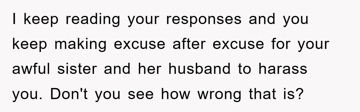 I keep reading your responses and you keep making excuse after excuse for your awful sister and her husband to harass you. Don't you see how wrong that is?