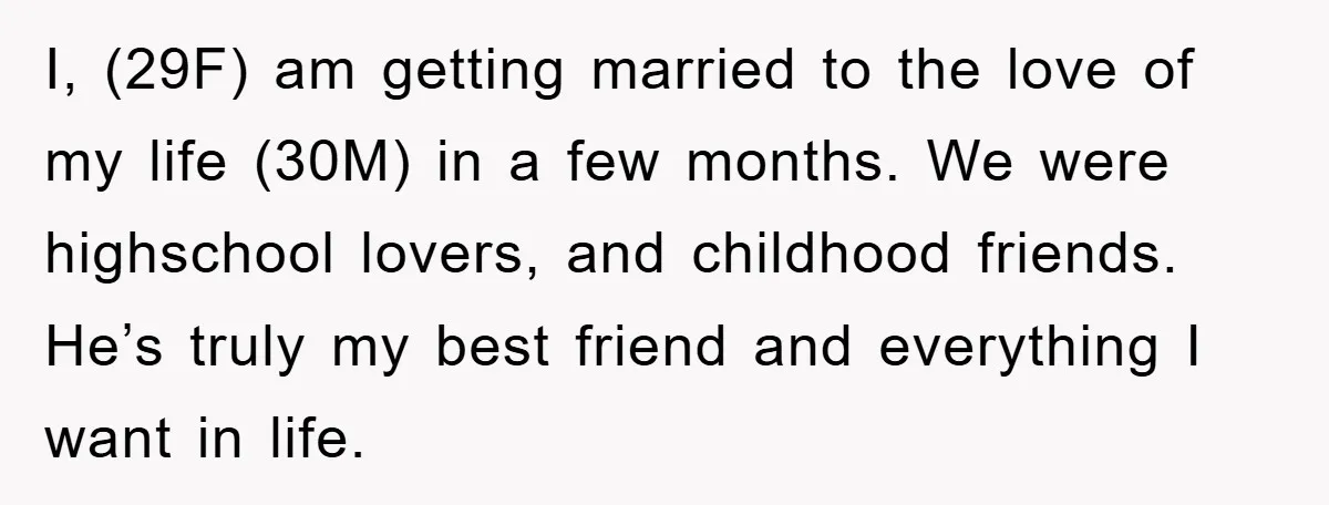 I, (29F) am getting married to the love of my life (30M) in a few months. We were highschool lovers, and childhood friends. He’s truly my best friend and everything...