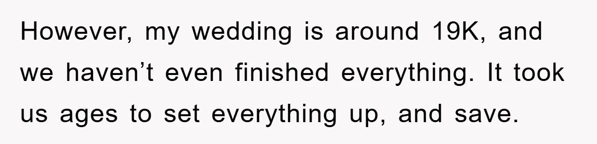 However, my wedding is around 19K, and we haven’t even finished everything. It took us ages to set everything up, and save.
