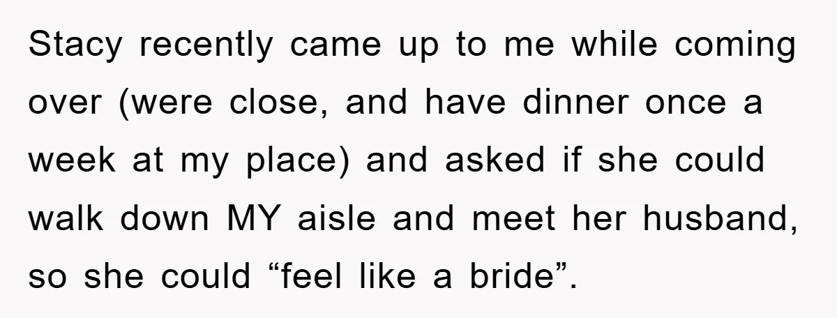 Stacy recently came up to me while coming over (were close, and have dinner once a week at my place) and asked if she could walk down MY aisle and...