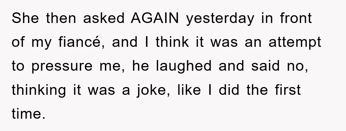 She then asked AGAIN yesterday in front of my fiancé, and I think it was an attempt to pressure me, he laughed and said no, thinking it was a joke,...