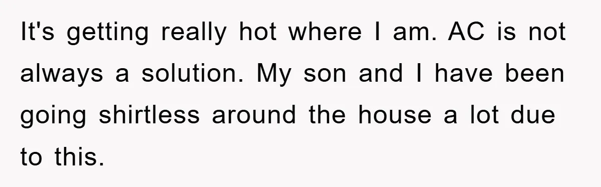 It's getting really hot where I am. AC is not always a solution. My son and I have been going shirtless around the house a lot due to this.