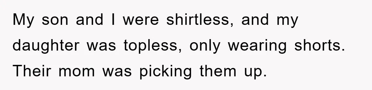 My son and I were shirtless, and my daughter was topless, only wearing shorts. Their mom was picking them up.