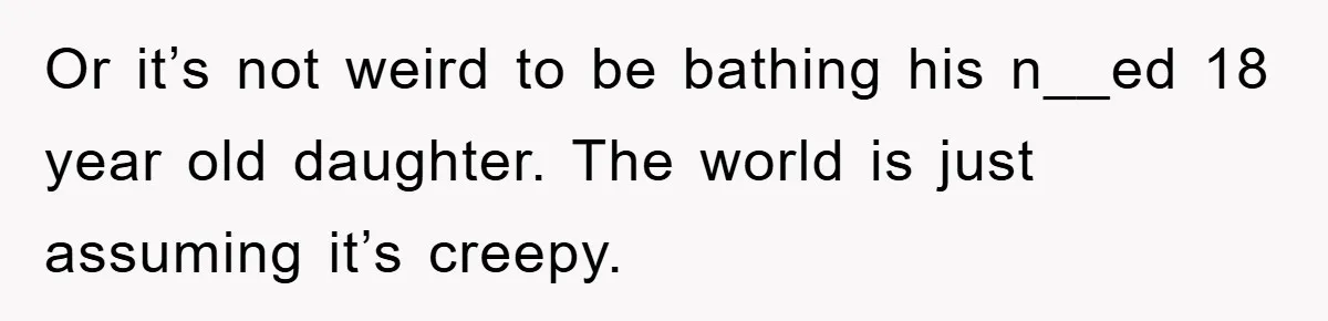 Or it’s not weird to be bathing his n__ed 18 year old daughter. The world is just assuming it’s creepy.