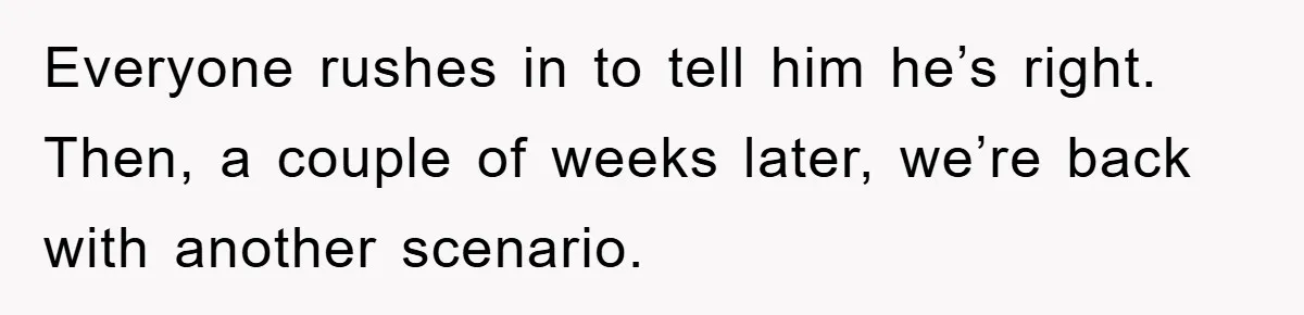 Everyone rushes in to tell him he’s right. Then, a couple of weeks later, we’re back with another scenario.