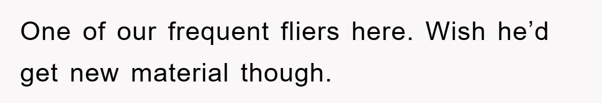 One of our frequent fliers here. Wish he’d get new material though.