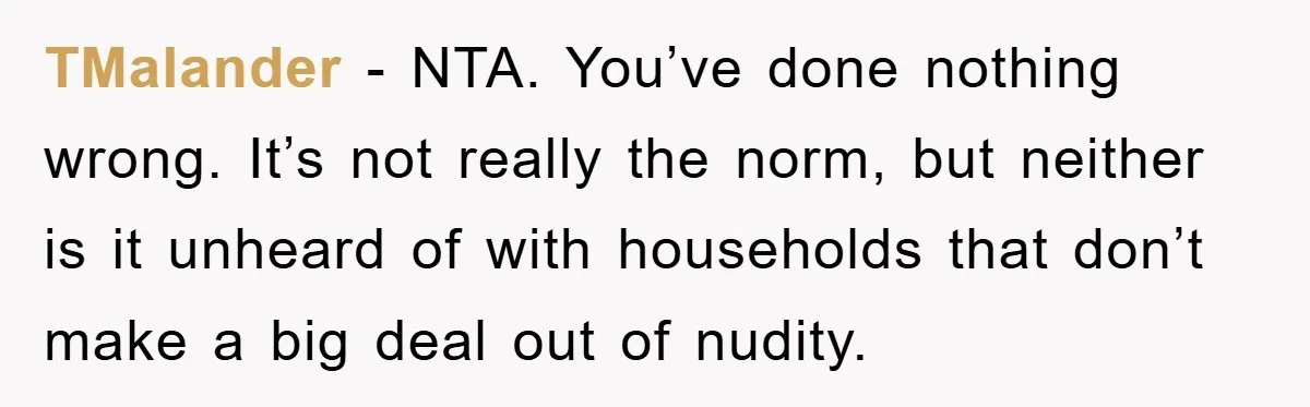 TMalander − NTA. You’ve done nothing wrong. It’s not really the norm, but neither is it unheard of with households that don’t make a big deal out of nudity.