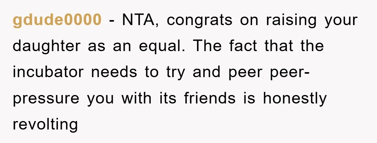 gdude0000 − NTA, congrats on raising your daughter as an equal. The fact that the incubator needs to try and peer peer-pressure you with its friends is honestly revolting