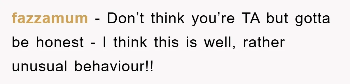 fazzamum − Don’t think you’re TA but gotta be honest - I think this is well, rather unusual behaviour!!