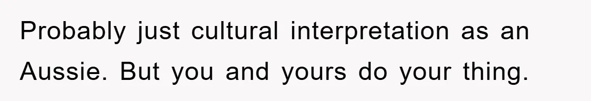 Probably just cultural interpretation as an Aussie. But you and yours do your thing.