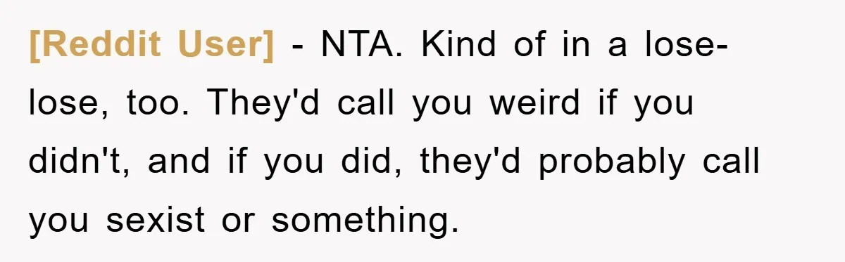 [Reddit User] − NTA. Kind of in a lose-lose, too. They'd call you weird if you didn't, and if you did, they'd probably call you sexist or something.