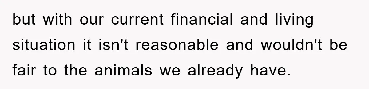but with our current financial and living situation it isn't reasonable and wouldn't be fair to the animals we already have.