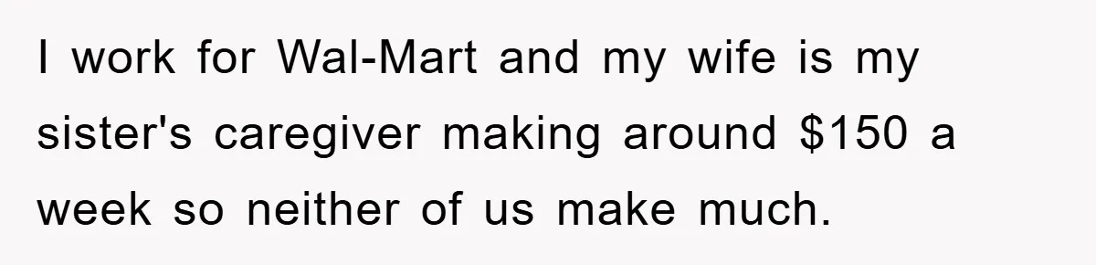 I work for Wal-Mart and my wife is my sister's caregiver making around $150 a week so neither of us make much.
