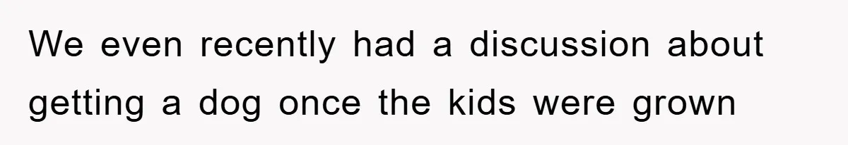 We even recently had a discussion about getting a dog once the kids were grown