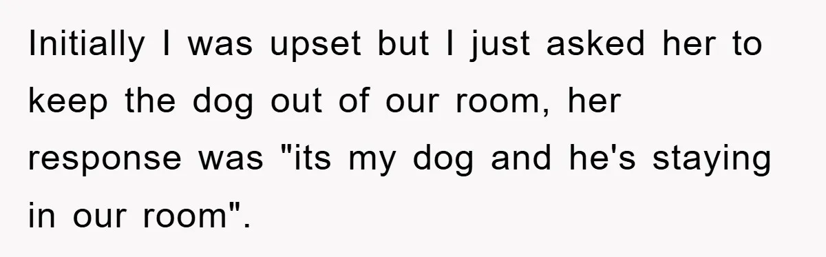 Initially I was upset but I just asked her to keep the dog out of our room, her response was "its my dog and he's staying in our room".