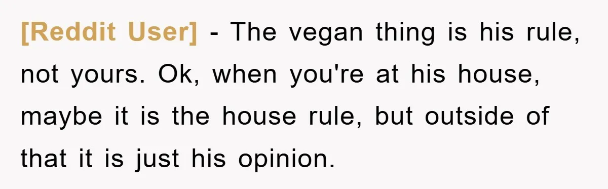 [Reddit User] - The vegan thing is his rule, not yours. Ok, when you're at his house, maybe it is the house rule, but outside of that it is just...