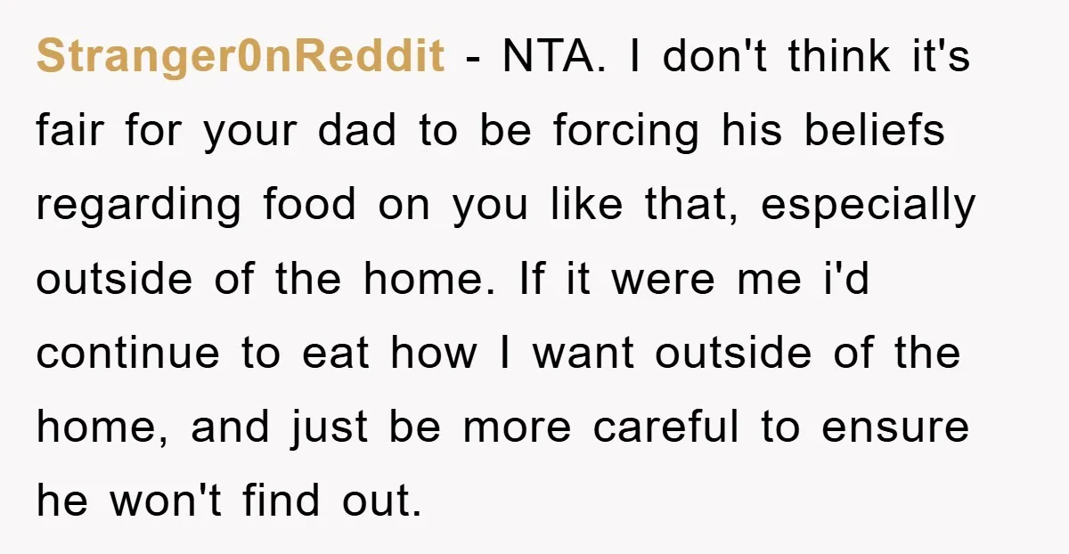 Stranger0nReddit - NTA. I don't think it's fair for your dad to be forcing his beliefs regarding food on you like that, especially outside of the home. If it were...