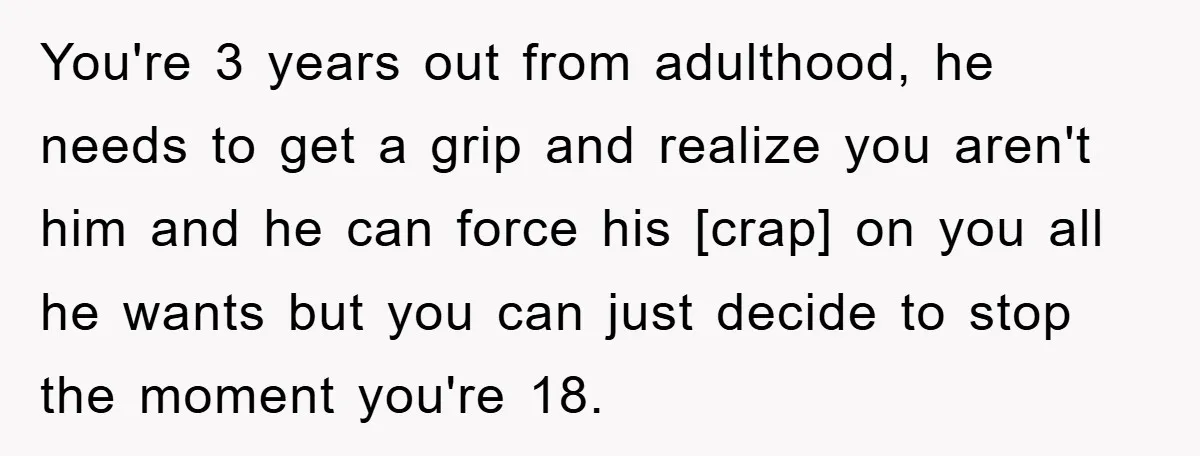 You're 3 years out from adulthood, he needs to get a grip and realize you aren't him and he can force his [crap] on you all he wants but you...