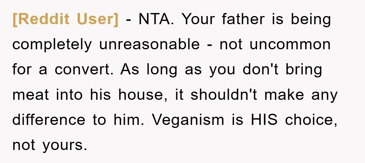 [Reddit User] - NTA. Your father is being completely unreasonable - not uncommon for a convert. As long as you don't bring meat into his house, it shouldn't make any...