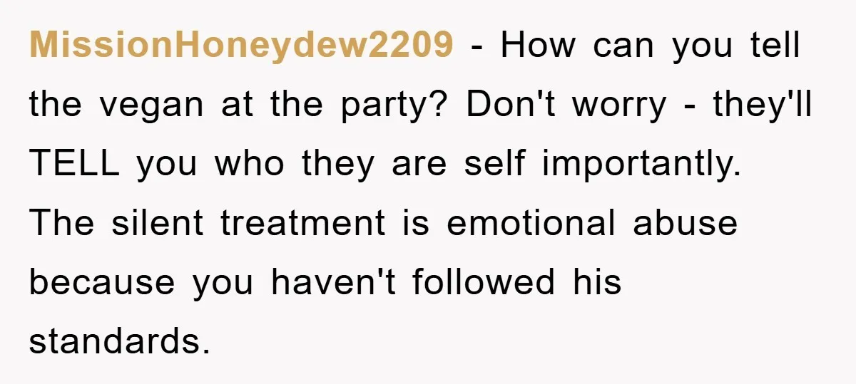 MissionHoneydew2209 - How can you tell the vegan at the party? Don't worry - they'll TELL you who they are self importantly. The silent treatment is emotional abuse because you...