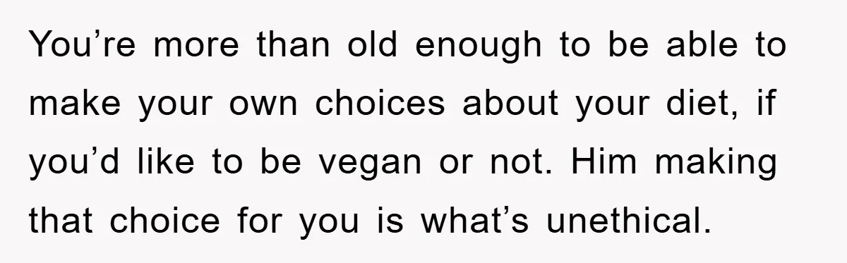 You’re more than old enough to be able to make your own choices about your diet, if you’d like to be vegan or not. Him making that choice for you...