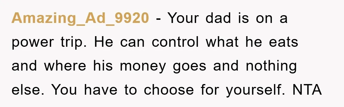 Amazing_Ad_9920 - Your dad is on a power trip. He can control what he eats and where his money goes and nothing else. You have to choose for yourself. NTA