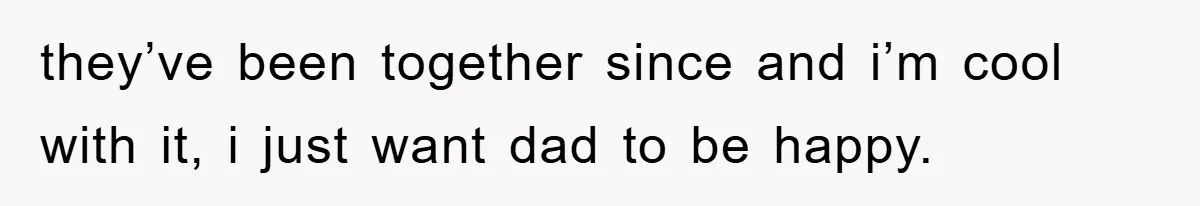 they’ve been together since and i’m cool with it, i just want dad to be happy.